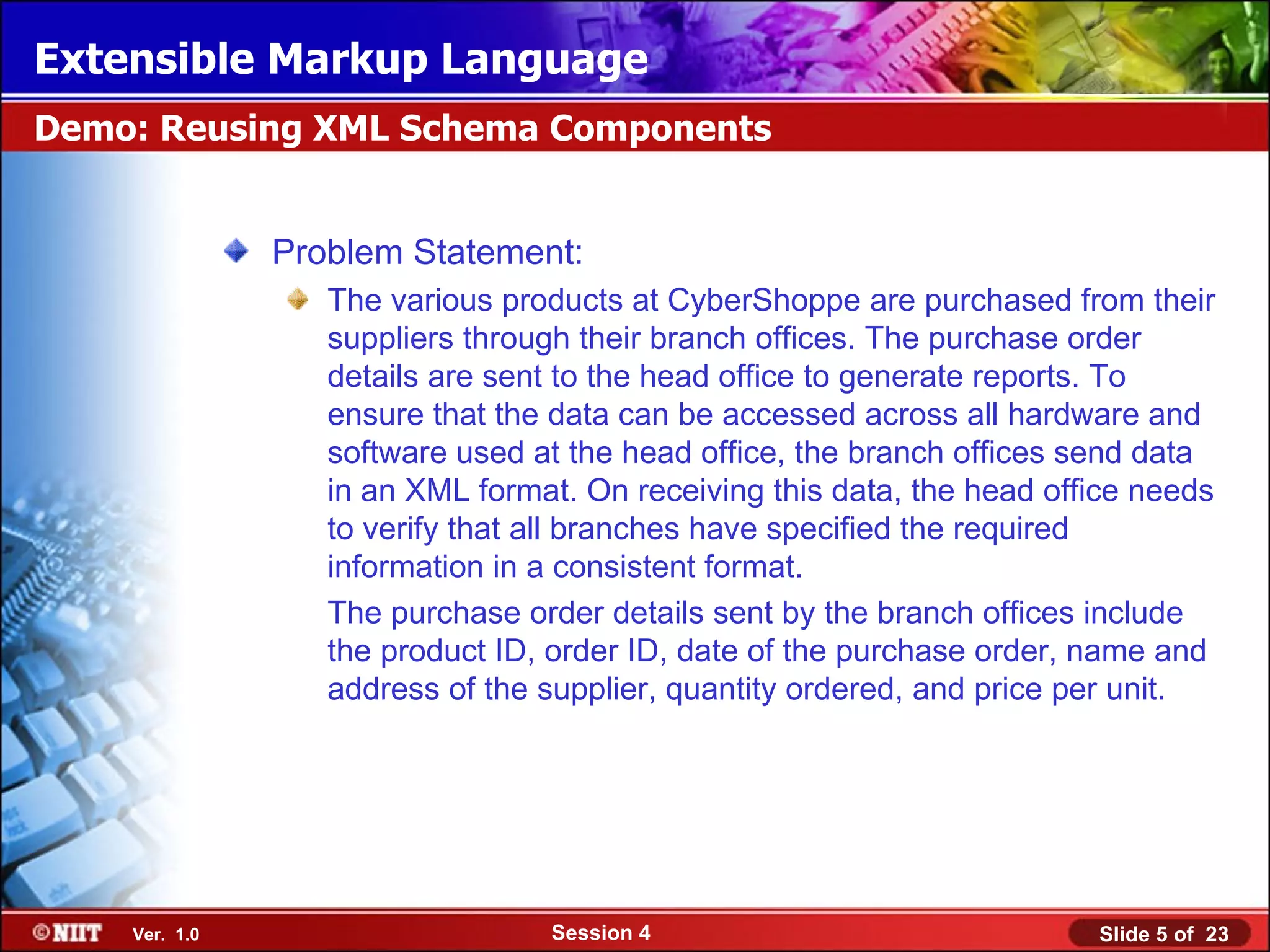 Extensible Markup Language
Demo: Reusing XML Schema Components


               Problem Statement:
                  The various products at CyberShoppe are purchased from their
                  suppliers through their branch offices. The purchase order
                  details are sent to the head office to generate reports. To
                  ensure that the data can be accessed across all hardware and
                  software used at the head office, the branch offices send data
                  in an XML format. On receiving this data, the head office needs
                  to verify that all branches have specified the required
                  information in a consistent format.
                  The purchase order details sent by the branch offices include
                  the product ID, order ID, date of the purchase order, name and
                  address of the supplier, quantity ordered, and price per unit.




    Ver. 1.0                     Session 4                              Slide 5 of 23
 