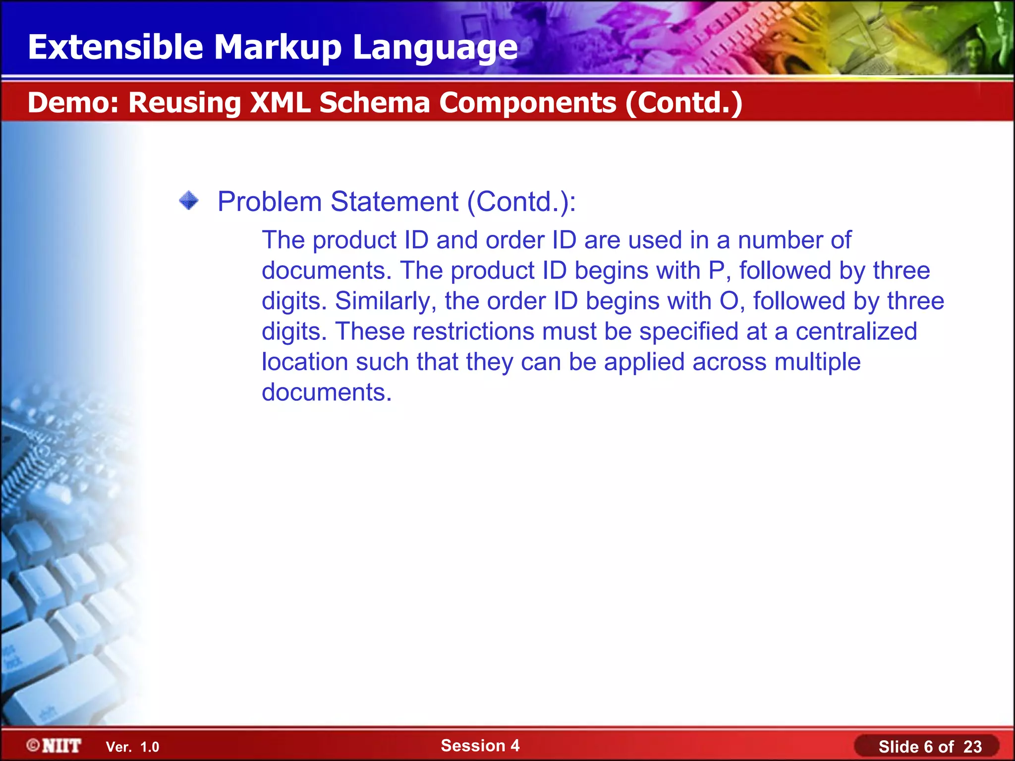 Extensible Markup Language
Demo: Reusing XML Schema Components (Contd.)


               Problem Statement (Contd.):
                  The product ID and order ID are used in a number of
                  documents. The product ID begins with P, followed by three
                  digits. Similarly, the order ID begins with O, followed by three
                  digits. These restrictions must be specified at a centralized
                  location such that they can be applied across multiple
                  documents.




    Ver. 1.0                      Session 4                                Slide 6 of 23
 