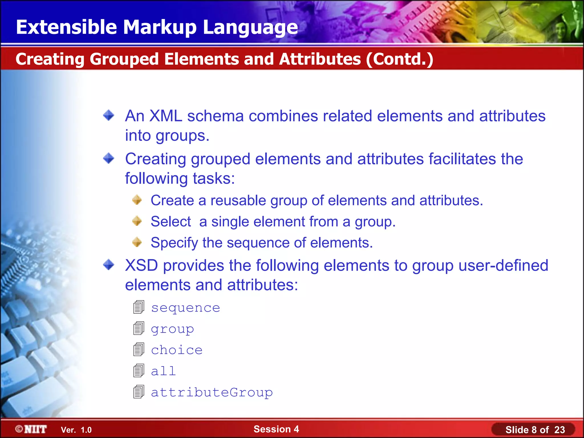 Extensible Markup Language
Creating Grouped Elements and Attributes (Contd.)


                An XML schema combines related elements and attributes
                into groups.
                Creating grouped elements and attributes facilitates the
                following tasks:
                    Create a reusable group of elements and attributes.
                    Select a single element from a group.
                    Specify the sequence of elements.
                XSD provides the following elements to group user-defined
                elements and attributes:
                   sequence
                   group
                   choice
                   all
                   attributeGroup

     Ver. 1.0                      Session 4                              Slide 8 of 23
 