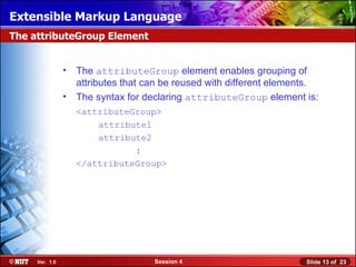 Extensible Markup Language
The attributeGroup Element


                •   The attributeGroup element enables grouping of
                    attributes that can be reused with different elements.
                •   The syntax for declaring attributeGroup element is:
                    <attributeGroup>
                        attribute1
                        attribute2
                               :
                    </attributeGroup>




     Ver. 1.0                        Session 4                         Slide 13 of 23
 