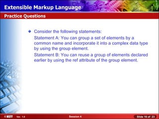 Extensible Markup Language
Practice Questions


                Consider the following statements:
                Statement A: You can group a set of elements by a
                common name and incorporate it into a complex data type
                by using the group element.
                Statement B: You can reuse a group of elements declared
                earlier by using the ref attribute of the group element.




     Ver. 1.0                    Session 4                        Slide 16 of 23
 