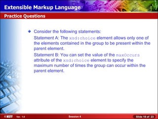 Extensible Markup Language
Practice Questions


                Consider the following statements:
                Statement A: The xsd:choice element allows only one of
                the elements contained in the group to be present within the
                parent element.
                Statement B: You can set the value of the maxOccurs
                attribute of the xsd:choice element to specify the
                maximum number of times the group can occur within the
                parent element.




     Ver. 1.0                    Session 4                          Slide 18 of 23
 