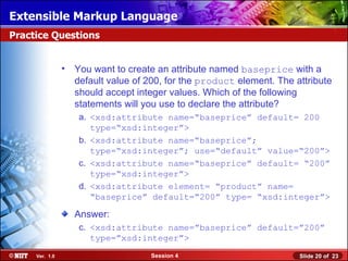 Extensible Markup Language
Practice Questions


                • You want to create an attribute named baseprice with a
                  default value of 200, for the product element. The attribute
                  should accept integer values. Which of the following
                  statements will you use to declare the attribute?
                   a. <xsd:attribute name=“baseprice” default= 200
                      type=“xsd:integer”>
                   b. <xsd:attribute name=“baseprice”;
                      type=“xsd:integer”; use=“default” value=“200”>
                   c. <xsd:attribute name=“baseprice” default= “200”
                      type=“xsd:integer”>
                   d. <xsd:attribute element= “product” name=
                      “baseprice” default=“200” type= “xsd:integer”>

                  Answer:
                   c. <xsd:attribute name=”baseprice” default=”200”
                      type=”xsd:integer”>
     Ver. 1.0                       Session 4                         Slide 20 of 23
 