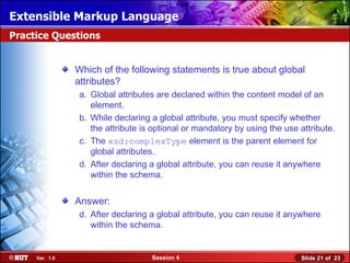 Extensible Markup Language
Practice Questions


                Which of the following statements is true about global
                attributes?
                 a. Global attributes are declared within the content model of an
                    element.
                 b. While declaring a global attribute, you must specify whether
                    the attribute is optional or mandatory by using the use attribute.
                 c. The xsd:complexType element is the parent element for
                    global attributes.
                 d. After declaring a global attribute, you can reuse it anywhere
                    within the schema.


                Answer:
                 d. After declaring a global attribute, you can reuse it anywhere
                    within the schema.


     Ver. 1.0                       Session 4                               Slide 21 of 23
 