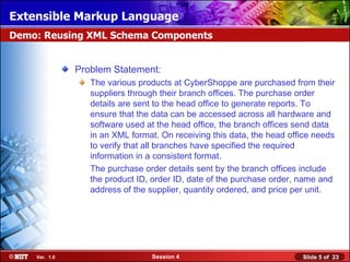 Extensible Markup Language
Demo: Reusing XML Schema Components


               Problem Statement:
                  The various products at CyberShoppe are purchased from their
                  suppliers through their branch offices. The purchase order
                  details are sent to the head office to generate reports. To
                  ensure that the data can be accessed across all hardware and
                  software used at the head office, the branch offices send data
                  in an XML format. On receiving this data, the head office needs
                  to verify that all branches have specified the required
                  information in a consistent format.
                  The purchase order details sent by the branch offices include
                  the product ID, order ID, date of the purchase order, name and
                  address of the supplier, quantity ordered, and price per unit.




    Ver. 1.0                     Session 4                              Slide 5 of 23
 