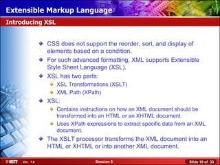 Extensible Markup Language
Introducing XSL


                CSS does not support the reorder, sort, and display of
                elements based on a condition.
                For such advanced formatting, XML supports Extensible
                Style Sheet Language (XSL).
                XSL has two parts:
                   XSL Transformations (XSLT)
                   XML Path (XPath)
                XSL:
                   Contains instructions on how an XML document should be
                   transformed into an HTML or an XHTML document.
                   Uses XPath expressions to extract specific data from an XML
                   document.
                The XSLT processor transforms the XML document into an
                HTML or XHTML or into another XML document.

     Ver. 1.0                     Session 5                            Slide 10 of 33
 