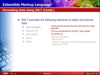 Extensible Markup Language
Formatting Data Using XSLT (Contd.)


                XSLT provides the following elements to select and format
                data:
                                           Instructs the browser that the document is a style
                a   stylesheet           sheet file.
                a   value-of               Is the root element for all XSLT style sheets.
                a   for-each               Is written as:
                                         <xsl:stylesheet
                a   sort                  xmlns:xsl=
                a   text                  "http://www.w3.org/1999/XSL/Transform"
                                          version="1.0">




     Ver. 1.0                    Session 5                                       Slide 13 of 33
 