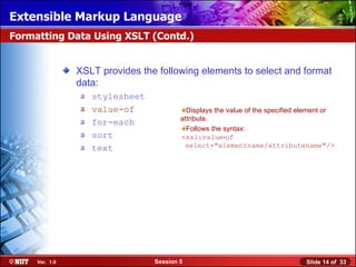 Extensible Markup Language
Formatting Data Using XSLT (Contd.)


                XSLT provides the following elements to select and format
                data:
                a   stylesheet
                a   value-of               Displays the value of the specified element or
                a                        attribute.
                    for-each
                                           Follows the syntax:
                a   sort                 <xsl:value‑of
                a   text                  select="elementname/attributename"/>




     Ver. 1.0                    Session 5                                      Slide 14 of 33
 