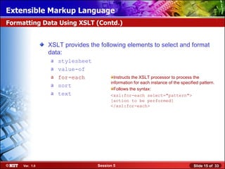 Extensible Markup Language
Formatting Data Using XSLT (Contd.)


                XSLT provides the following elements to select and format
                data:
                a   stylesheet
                a   value-of
                a   for-each             Instructs the XSLT processor to process the
                                       information for each instance of the specified pattern.
                a   sort
                                         Follows the syntax:
                a   text               <xsl:for-each select="pattern">
                                       [action to be performed]
                                       </xsl:for-each>




     Ver. 1.0                    Session 5                                         Slide 15 of 33
 