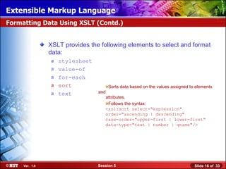 Extensible Markup Language
Formatting Data Using XSLT (Contd.)


                XSLT provides the following elements to select and format
                data:
                a   stylesheet
                a   value-of
                a   for-each
                a   sort               Sorts data based on the values assigned to elements
                a   text         and
                                    attributes.
                                     Follows the syntax:
                                    <xsl:sort select="expression"
                                    order="ascending | descending"
                                    case-order="upper-first | lower-first“
                                    data-type="text | number | qname"/>




     Ver. 1.0                    Session 5                                       Slide 16 of 33
 