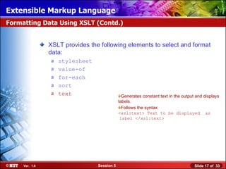 Extensible Markup Language
Formatting Data Using XSLT (Contd.)


                XSLT provides the following elements to select and format
                data:
                a   stylesheet
                a   value-of
                a   for-each
                a   sort
                a   text                       Generates constant text in the output and displays
                                             labels.
                                               Follows the syntax:
                                             <xsl:text> Text to be displayed as
                                              label </xsl:text>




     Ver. 1.0                    Session 5                                          Slide 17 of 33
 