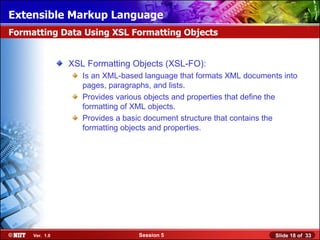 Extensible Markup Language
Formatting Data Using XSL Formatting Objects


                XSL Formatting Objects (XSL-FO):
                   Is an XML-based language that formats XML documents into
                   pages, paragraphs, and lists.
                   Provides various objects and properties that define the
                   formatting of XML objects.
                   Provides a basic document structure that contains the
                   formatting objects and properties.




     Ver. 1.0                    Session 5                           Slide 18 of 33
 
