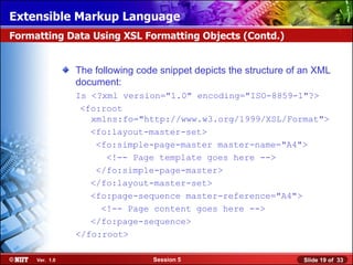 Extensible Markup Language
Formatting Data Using XSL Formatting Objects (Contd.)


                The following code snippet depicts the structure of an XML
                document:
                Is <?xml version="1.0" encoding="ISO-8859-1"?>
                 <fo:root
                   xmlns:fo="http://www.w3.org/1999/XSL/Format">
                   <fo:layout-master-set>
                    <fo:simple-page-master master-name="A4">
                      <!-- Page template goes here -->
                    </fo:simple-page-master>
                   </fo:layout-master-set>
                   <fo:page-sequence master-reference="A4">
                     <!-- Page content goes here -->
                   </fo:page-sequence>
                </fo:root>

     Ver. 1.0                    Session 5                         Slide 19 of 33
 