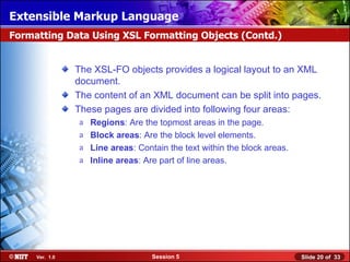 Extensible Markup Language
Formatting Data Using XSL Formatting Objects (Contd.)


                The XSL-FO objects provides a logical layout to an XML
                document.
                The content of an XML document can be split into pages.
                These pages are divided into following four areas:
                a   Regions: Are the topmost areas in the page.
                a   Block areas: Are the block level elements.
                a   Line areas: Contain the text within the block areas.
                a   Inline areas: Are part of line areas.




     Ver. 1.0                       Session 5                              Slide 20 of 33
 