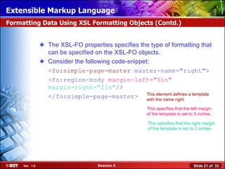 Extensible Markup Language
Formatting Data Using XSL Formatting Objects (Contd.)


                The XSL-FO properties specifies the type of formatting that
                can be specified on the XSL-FO objects.
                Consider the following code-snippet:
                <fo:simple-page-master master-name="right">
                <fo:region-body margin-left="5in"
                margin-right="2in"/>
                </fo:simple-page-master> This the namedefines a template
                                                  with
                                                       element
                                                               right.

                                                   This specifies that the left margin
                                                   of the template is set to 5 inches.

                                                   This specifies that the right margin
                                                   of the template is set to 2 inches.




     Ver. 1.0                    Session 5                                  Slide 21 of 33
 