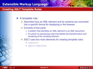 Extensible Markup Language
Creating XSLT Template Rules


                A template rule:
                   Describes how an XML element and its contents are converted
                   into a specific format for displaying in the browser.
                   Consists of two parts:
                     a A pattern that identifies an XML element in an XML document.
                     a An action or processing code that details the transformation and
                       rendering of the resulting element.
                   XSLT uses two main elements for creating template rules:
                     a template
                     a apply-templates




     Ver. 1.0                       Session 5                                   Slide 22 of 33
 