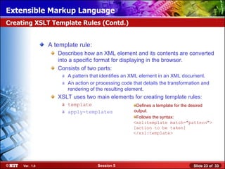 Extensible Markup Language
Creating XSLT Template Rules (Contd.)


                A template rule:
                   Describes how an XML element and its contents are converted
                   into a specific format for displaying in the browser.
                   Consists of two parts:
                     a A pattern that identifies an XML element in an XML document.
                     a An action or processing code that details the transformation and
                       rendering of the resulting element.
                   XSLT uses two main elements for creating template rules:
                     a template                      Defines a template for the desired
                     a apply-templates              output.
                                                     Follows the syntax:
                                                    <xsl:template match="pattern">
                                                    [action to be taken]
                                                    </xsl:template>




     Ver. 1.0                       Session 5                                   Slide 23 of 33
 