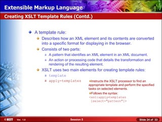 Extensible Markup Language
Creating XSLT Template Rules (Contd.)


                A template rule:
                   Describes how an XML element and its contents are converted
                   into a specific format for displaying in the browser.
                   Consists of two parts:
                     a A pattern that identifies an XML element in an XML document.
                     a An action or processing code that details the transformation and
                       rendering of the resulting element.
                   XSLT uses two main elements for creating template rules:
                     a template
                     a apply-templates            Instructs the XSLT processor to find an
                                                appropriate template and perform the specified
                                                tasks on selected elements.
                                                  Follows the syntax:
                                                 <xsl:apply‑templates
                                                  [select="pattern"]>




     Ver. 1.0                       Session 5                                      Slide 24 of 33
 