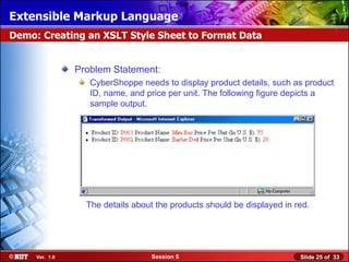 Extensible Markup Language
Demo: Creating an XSLT Style Sheet to Format Data


                Problem Statement:
                   CyberShoppe needs to display product details, such as product
                   ID, name, and price per unit. The following figure depicts a
                   sample output.




                  The details about the products should be displayed in red.




     Ver. 1.0                     Session 5                              Slide 25 of 33
 