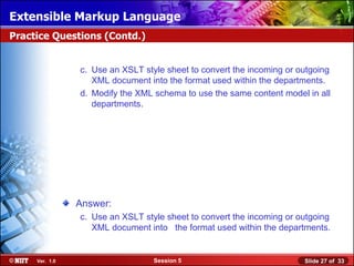 Extensible Markup Language
Practice Questions (Contd.)


                c. Use an XSLT style sheet to convert the incoming or outgoing
                   XML document into the format used within the departments.
                d. Modify the XML schema to use the same content model in all
                   departments.




                Answer:
                c. Use an XSLT style sheet to convert the incoming or outgoing
                   XML document into the format used within the departments.


     Ver. 1.0                     Session 5                            Slide 27 of 33
 