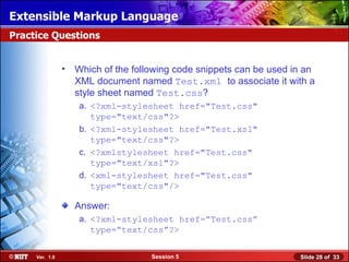 Extensible Markup Language
Practice Questions


                • Which of the following code snippets can be used in an
                  XML document named Test.xml to associate it with a
                  style sheet named Test.css?
                   a. <?xml-stylesheet href="Test.css"
                      type="text/css"?>
                   b. <?xml-stylesheet href="Test.xsl"
                      type="text/css"?>
                   c. <?xmlstylesheet href="Test.css"
                      type="text/xsl"?>
                   d. <xml-stylesheet href="Test.css"
                      type="text/css"/>

                  Answer:
                   a. <?xml-stylesheet href=”Test.css”
                      type=”text/css”?>


     Ver. 1.0                      Session 5                        Slide 28 of 33
 