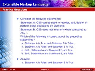 Extensible Markup Language
Practice Questions


                Consider the following statements:
                Statement A: CSS can be used to reorder, add, delete, or
                perform other operations on elements.
                Statement B: CSS uses less memory when compared to
                XSLT.
                Which of the following is correct about the preceding
                statements?
                a.   Statement A is True, and Statement B is False.
                b.   Statement A is False, and Statement B is True.
                c.   Both, Statement A and Statement B, are True.
                d.   Both, Statement A and Statement B, are False.

                Answer:
                b. Statement A is False, and Statement B is True.

     Ver. 1.0                       Session 5                         Slide 29 of 33
 