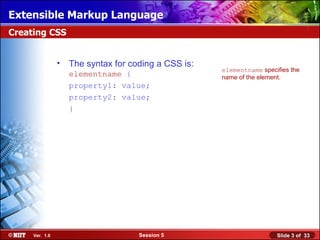 Extensible Markup Language
Creating CSS


                •   The syntax for coding a CSS is:
                                                      elementname specifies the
                    elementname {                     name of the element.
                    property1: value;
                    property2: value;
                    }




     Ver. 1.0                        Session 5                         Slide 3 of 33
 