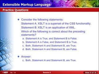 Extensible Markup Language
Practice Questions


                Consider the following statements:
                Statement A: XSLT is a superset of the CSS functionality.
                Statement B: XSLT is an application of XML.
                Which of the following is correct about the preceding
                statements?
                 a.   Statement A is True, and Statement B is False.
                 b.   Statement A is False, and Statement B is True.
                 c.   Both, Statement A and Statement B, are True.
                 d.   Both, Statement A and Statement B, are False.


                Answer:
                 c. Both, Statement A and Statement B, are True.



     Ver. 1.0                        Session 5                         Slide 31 of 33
 