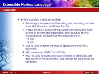 Extensible Markup Language
Summary


               In this session, you learned that:
                  Rendering is the process of formatting and presenting the data
                  in an XML document in different formats.
                  A style sheet is a document that contains the formatting rules
                  for one or several XML documents. The two types of style
                  sheets that can be used with XML documents are:
                     CSS
                     XSL
                 CSS is used to define the style or appearance of an XML
                  document.
                 XSL is made up of XSLT and XPath.
                 XSLT is used to display selective elements or attributes, sort
                  data on one or more elements, and process the data based on
                  conditions.



    Ver. 1.0                      Session 5                             Slide 32 of 33
 