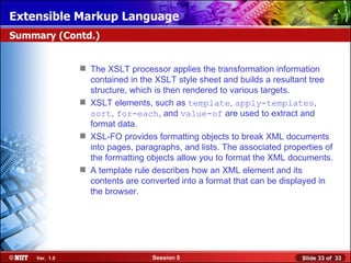 Extensible Markup Language
Summary (Contd.)


                The XSLT processor applies the transformation information
                 contained in the XSLT style sheet and builds a resultant tree
                 structure, which is then rendered to various targets.
                XSLT elements, such as template, apply-templates,
                 sort, for-each, and value-of are used to extract and
                 format data.
                XSL-FO provides formatting objects to break XML documents
                 into pages, paragraphs, and lists. The associated properties of
                 the formatting objects allow you to format the XML documents.
                A template rule describes how an XML element and its
                 contents are converted into a format that can be displayed in
                 the browser.




    Ver. 1.0                     Session 5                              Slide 33 of 33
 