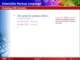 Extensible Markup Language
Creating CSS (Contd.)


                •   The syntax for coding a CSS is:
                                                      property1 and property2
                    elementname {                     specify the property names,
                    property1: value;                 such as font-family, font-size,
                                                      and color
                    property2: value;
                    }




     Ver. 1.0                        Session 5                             Slide 4 of 33
 