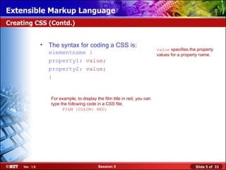 Extensible Markup Language
Creating CSS (Contd.)


                •   The syntax for coding a CSS is:
                                                                             value specifies the property
                    elementname {                                            values for a property name.
                    property1: value;
                    property2: value;
                    }


                    For example, to display the film title in red, you can
                    type the following code in a CSS file:
                          FILM {COLOR: RED}




     Ver. 1.0                                Session 5                                          Slide 5 of 33
 