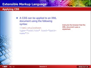 Extensible Markup Language
Applying CSS


                A CSS can be applied to an XML
                document using the following
                syntax:                          Instructs the browser that the
                <?xml:stylesheet                 XML document uses a
                                                 stylesheet.
                type="text/css" href="path-
                name"?>




     Ver. 1.0                   Session 5                             Slide 6 of 33
 