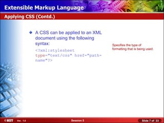 Extensible Markup Language
Applying CSS (Contd.)


                A CSS can be applied to an XML
                document using the following
                syntax:                          Specifies the type of
                <?xml:stylesheet                 formatting that is being used.

                type="text/css" href="path-
                name"?>




     Ver. 1.0                   Session 5                             Slide 7 of 33
 