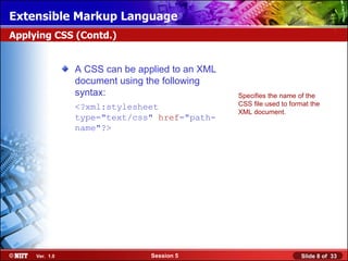 Extensible Markup Language
Applying CSS (Contd.)


                A CSS can be applied to an XML
                document using the following
                syntax:                          Specifies the name of the
                <?xml:stylesheet                 CSS file used to format the
                                                 XML document.
                type="text/css" href="path-
                name"?>




     Ver. 1.0                   Session 5                            Slide 8 of 33
 