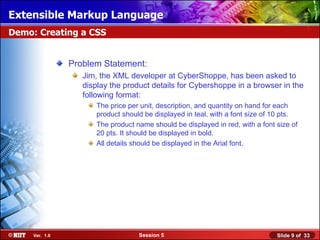 Extensible Markup Language
Demo: Creating a CSS


                Problem Statement:
                   Jim, the XML developer at CyberShoppe, has been asked to
                   display the product details for Cybershoppe in a browser in the
                   following format:
                      The price per unit, description, and quantity on hand for each
                      product should be displayed in teal, with a font size of 10 pts.
                      The product name should be displayed in red, with a font size of
                      20 pts. It should be displayed in bold.
                      All details should be displayed in the Arial font.




     Ver. 1.0                      Session 5                                   Slide 9 of 33
 