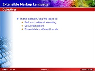 Extensible Markup Language
Objectives


                In this session, you will learn to:
                   Perform conditional formatting
                   Use XPath pattern
                   Present data in different formats




     Ver. 1.0                      Session 7           Slide 1 of 26
 