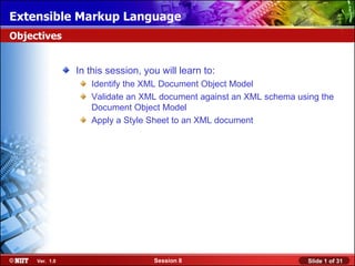 Extensible Markup Language
Objectives


                In this session, you will learn to:
                   Identify the XML Document Object Model
                   Validate an XML document against an XML schema using the
                   Document Object Model
                   Apply a Style Sheet to an XML document




     Ver. 1.0                      Session 8                         Slide 1 of 31
 