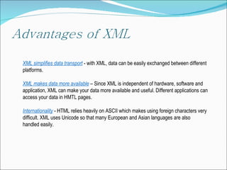 XML  simplifies data transport   -  with  XML,  data can be easily exchanged between different platforms . XML  makes data more available   –  Since XML is independent of hardware, software and application, XML can make your data more available and useful .  Different applications can access your data in HMTL pages. Internationality  - HTML  relies heavily on ASCII which makes using foreign characters very difficult. XML uses Unicode so that many European and Asian languages are also handled easily. 