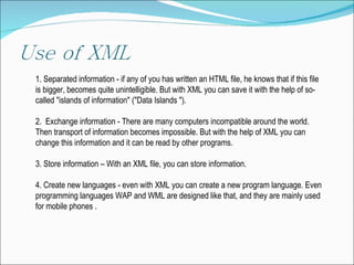 1. Separated  information - if any of you has written an HTML file,  he  knows that if this file is  bigger,  becomes quite unintelligible.  But  with XML you can save it with the help of so-called "islands of information" ("Data Islands "). 2.  Exchange  information -  T here are many computers incompatible  a round the world.  Then transport of  information becomes  impossible .  But  with the help of XML you can change this information and it can be read by other programs. 3.  Store  information –  With  an XML file ,  you can store information. 4.  Create  new languages - even with XML you  can  create a new  program language .  Even  programming languages WAP and WML are designed  like that , and they are mainly used for mobile phones  . 