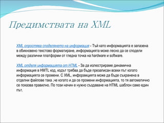 XML опростява споделянето на информация   - Тъй като информацията е запазена в обикновено текстово форматиране, информацията може лесно да се сподели между различни платформи от гледна точка на hardware и software. XML отделя информацията от HTML   - За да излюстрираме динамична информация в HMTL код, кодът трябва да бъде презаписан всеки път когато информацията се промени. С XML, инфорамцията може да бъде съхранена в отделни файлове така ,че когато и да се промени информацията, то тя автоматично се показва правилно. По този начин е нужно създаване на HTML шаблон само един път. 