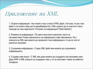 1.   Отделя информация - Ако някой от вас е писал HTML файл, той знае, че ако този файл е по-голям става доста неразбираем.Но с XML можете да си спестите това с помощ t а на така наречените "Острови на информация"("Data Islands"). 2.   Размяна на информация - По света има много компютри, които са несъвместими.Тогава пренасянето на информация става невъзможно. Но с помощта на XML вие можете да промените тази информация и тя да се чете от различни програми. 3.   Съхранява информация - С един XML файл вие можете да съхранявате информацията. 4.   Създава нови езици - С XML вие дори можете да създадете нов програмен език. Дори WAP и WML езиците са създадени така, а те се използват главно за мобилни телефони 