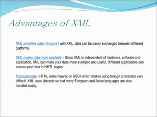 XML  simplifies data transport   -  with  XML,  data can be easily exchanged between different platforms . XML  makes data more available   –  Since XML is independent of hardware, software and application, XML can make your data more available and useful .  Different applications can access your data in HMTL pages. Internationality  - HTML  relies heavily on ASCII which makes using foreign characters very difficult. XML uses Unicode so that many European and Asian languages are also handled easily. 