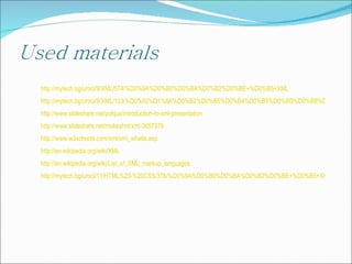 http://mytech.bg/uroci/9/XML/574/%D0%9A%D0%B0%D0%BA%D0%B2%D0%BE+%D0%B5+XML http://mytech.bg/uroci/9/XML/103/%D0%92%D1%8A%D0%B2%D0%B5%D0%B4%D0%B5%D0%BD%D0%B8%D0%B5+%D0%B2+XML/1 http://www.slideshare.net/pohjus/introduction-to-xml-presentation http://www.slideshare.net/mukeshnt/xml-3657379 http://www.w3schools.com/xml/xml_whatis.asp http://en.wikipedia.org/wiki/XML http://en.wikipedia.org/wiki/List_of_XML_markup_languages http://mytech.bg/uroci/11/HTML%20-%20CSS/376/%D0%9A%D0%B0%D0%BA%D0%B2%D0%BE+%D0%B5+XHTML+%D0%B8+%D0%BA%D0%B0%D0%BA+%D0%B4%D0%B0+%D0%B3%D0%BE+%D0%B8%D0%B7%D0%BF%D0%BE%D0%BB%D0%B7%D0%B2%D0%B0%D0%BC%D0%B5 
