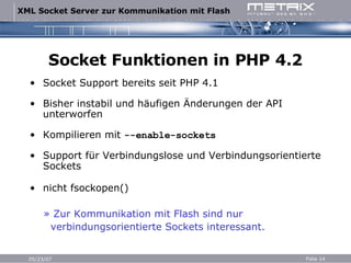 Socket Funktionen in PHP 4.2 Socket Support bereits seit PHP 4.1 Bisher instabil und häufigen Änderungen der API unterworfen Kompilieren mit  --enable-sockets Support für Verbindungslose und Verbindungsorientierte Sockets nicht fsockopen() » Zur Kommunikation mit Flash sind nur  verbindungsorientierte Sockets interessant. 