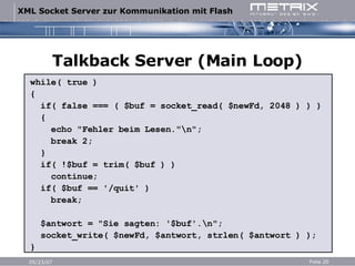 Talkback Server (Main Loop) while( true ) { if( false === ( $buf = socket_read( $newFd, 2048 ) ) ) { echo "Fehler beim Lesen."\n"; break 2; } if( !$buf = trim( $buf ) ) continue; if( $buf == '/quit' ) break; $antwort = "Sie sagten: '$buf'.\n"; socket_write( $newFd, $antwort, strlen( $antwort ) ); } 