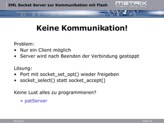 Keine Kommunikation! Problem: Nur ein Client möglich Server wird nach Beenden der Verbindung gestoppt Lösung: Port mit socket_set_opt() wieder freigeben socket_select() statt socket_accept() Keine Lust alles zu programmieren? » patServer     