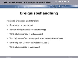 Ereignisbehandlung Mögliche Ereignisse und Handler: Serverstart  »  onStart() Server wird gestoppt  »  onShutdown() Verbindungsaufbau  »  onConnect() Verbindungsaufbau verweigert  »  onConnectionRefused() Empfang von Daten  »  onDataReceived() Verbindungsabbau  »  onClose() 