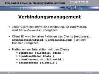 Verbindungsmanagement Jeder Client bekommt eine eindeutige ID zugewiesen, wird bei  onConnect()  übergeben Client ID wird bei allen Aktionen des Clients ( onClose() ,  onConnectionRefused() ,  onDataReceived() ) an den Handler übergeben Methoden zur Interaktion mit den Clients   »  sendData( $clientId, $data )   »  broadcastData( $data )   »  closeConnection( $clientId )   »  isConnected( $clientId ) 