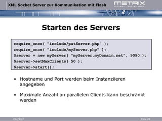 Starten des Servers require_once( "include/patServer.php" ); require_once( "include/myServer.php" ); $server = new myServer( "myServer.myDomain.net", 9090 ); $server->setMaxClients( 50 ); $server->start(); Hostname und Port werden beim Instanziieren angegeben Maximale Anzahl an parallelen Clients kann beschränkt werden 